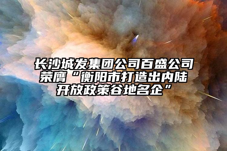 长沙城发集团公司百盛公司荣膺“衡阳市打造出内陆开放政策谷地名企”